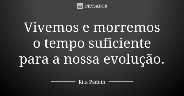 Vivemos e morremos o tempo suficiente para a nossa evolução.... Frase de Rita Padoin.