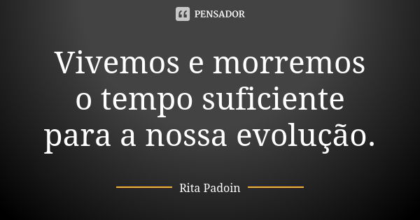 Vivemos e morremos o tempo suficiente para a nossa evolução.... Frase de Rita Padoin.