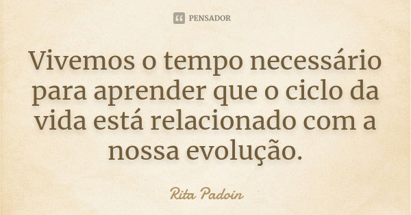 Vivemos o tempo necessário para aprender que o ciclo da vida está relacionado com a nossa evolução.... Frase de Rita Padoin.