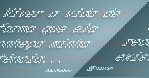 Viver a vida de forma que ela reconheça minha existência...... Frase de Rita Padoin.