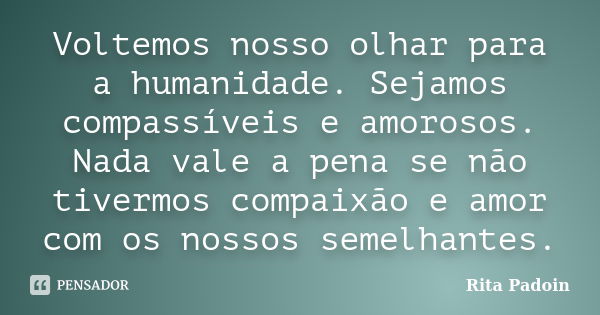 Voltemos nosso olhar para a humanidade. Sejamos compassíveis e amorosos. Nada vale a pena se não tivermos compaixão e amor com os nossos semelhantes.... Frase de Rita Padoin.