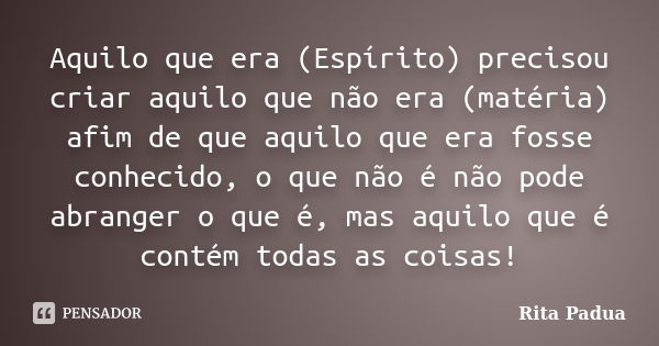 Aquilo que era (Espírito) precisou criar aquilo que não era (matéria) afim de que aquilo que era fosse conhecido, o que não é não pode abranger o que é, mas aqu... Frase de Rita Padua.