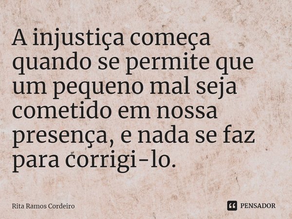 ⁠A injustiça começa quando se permite que um pequeno mal seja cometido em nossa presença, e nada se faz para corrigi-lo.... Frase de Rita Ramos Cordeiro.