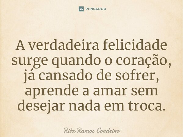 ⁠A verdadeira felicidade surge quando o coração, já cansado de sofrer, aprende a amar sem desejar nada em troca.... Frase de Rita Ramos Cordeiro.