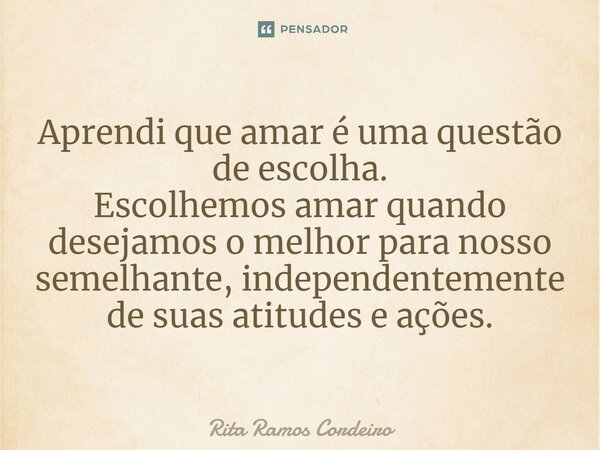 ⁠Aprendi que amar é uma questão de escolha. Escolhemos amar quando desejamos o melhor para nosso semelhante, independentemente de suas atitudes e ações.... Frase de Rita Ramos Cordeiro.