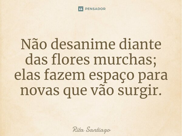⁠Não desanime diante das flores murchas; elas fazem espaço para novas que vão surgir.... Frase de Rita Santiago.