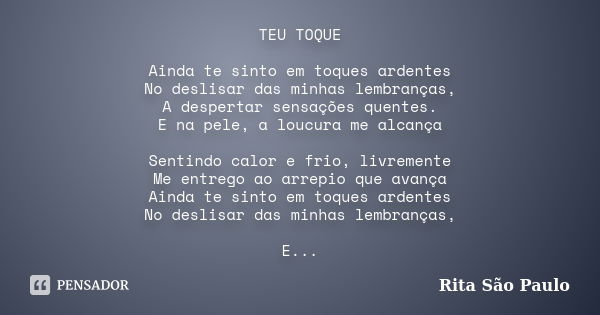 TEU TOQUE Ainda te sinto em toques ardentes No deslisar das minhas lembranças, A despertar sensações quentes. E na pele, a loucura me alcança Sentindo calor e f... Frase de Rita São Paulo.