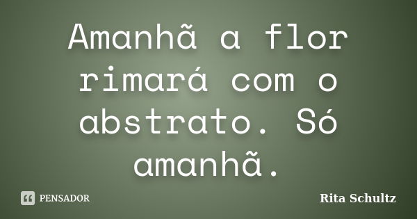 Amanhã a flor rimará com o abstrato. Só amanhã.... Frase de Rita Schultz.