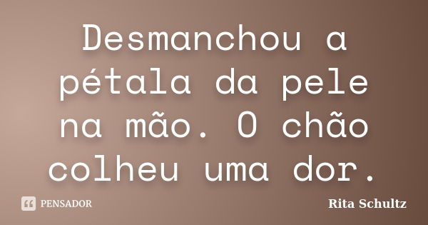 Desmanchou a pétala da pele na mão. O chão colheu uma dor.... Frase de Rita Schultz.