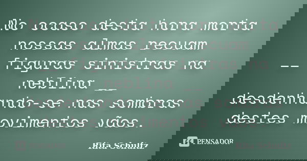 No ocaso desta hora morta nossas almas recuam __ figuras sinistras na neblina __ desdenhando-se nas sombras destes movimentos vãos.... Frase de Rita Schultz.