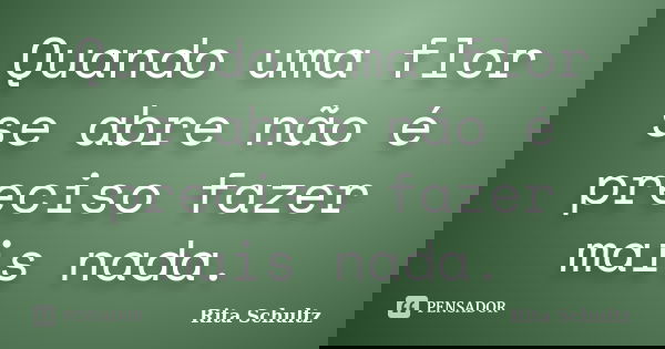 Quando uma flor se abre não é preciso fazer mais nada.... Frase de Rita Schultz.