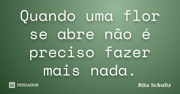 Quando uma flor se abre não é preciso fazer mais nada.... Frase de Rita Schultz.