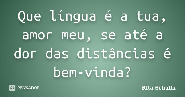 Que língua é a tua, amor meu, se até a dor das distâncias é bem-vinda?... Frase de Rita Schultz.