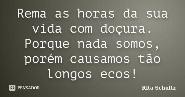 Rema as horas da sua vida com doçura. Porque nada somos, porém causamos tão longos ecos!... Frase de Rita Schultz.