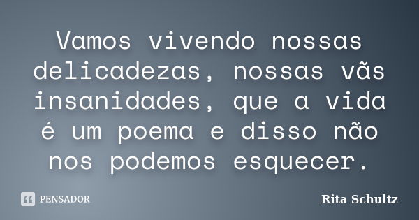 Vamos vivendo nossas delicadezas, nossas vãs insanidades, que a vida é um poema e disso não nos podemos esquecer.... Frase de Rita Schultz.