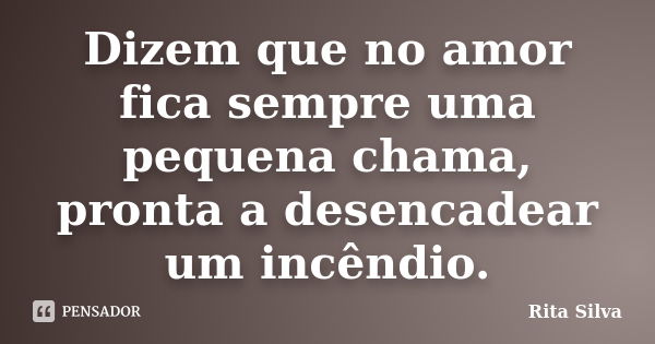 Dizem que no amor fica sempre uma pequena chama, pronta a desencadear um incêndio.... Frase de Rita Silva.