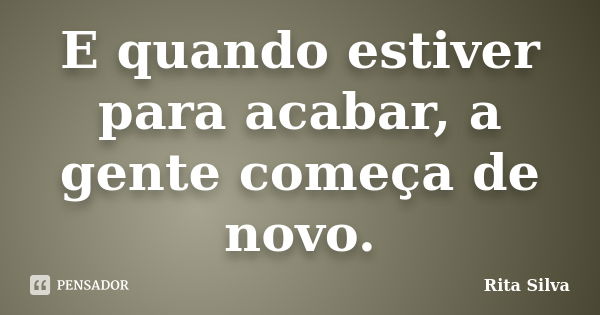 E quando estiver para acabar, a gente começa de novo.... Frase de Rita Silva.