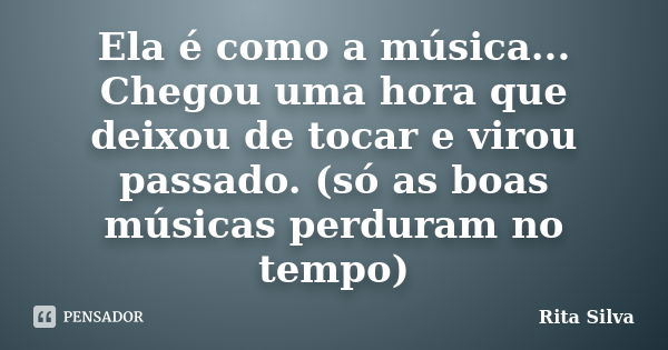 Ela é como a música... Chegou uma hora que deixou de tocar e virou passado. (só as boas músicas perduram no tempo)... Frase de Rita Silva.