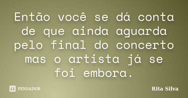 Então você se dá conta de que ainda aguarda pelo final do concerto mas o artista já se foi embora.... Frase de Rita Silva.