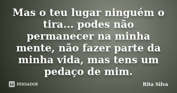 Mas o teu lugar ninguém o tira... podes não permanecer na minha mente, não fazer parte da minha vida, mas tens um pedaço de mim.... Frase de Rita Silva.