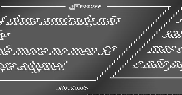 A dona amizade,não sabe mas ela mora no meu S2 e não paga aluguel.... Frase de Rita Simões.