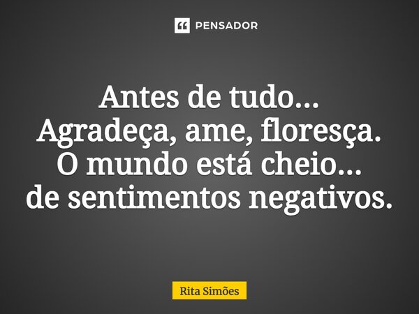 ⁠Antes de tudo... Agradeça, ame, floresça. O mundo está cheio... de sentimentos negativos.... Frase de Rita Simões.