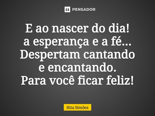 ⁠E ao nascer do dia! a esperança e a fé... Despertam cantando e encantando. Para você ficar feliz!... Frase de Rita Simões.
