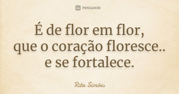 É de flor em flor, que o coração floresce.. e se fortalece.... Frase de Rita Simões.