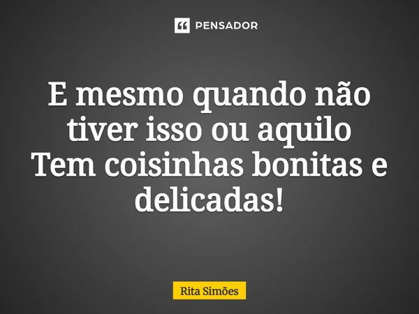 ⁠E mesmo quando não tiver isso ou aquilo Tem coisinhas bonitas e delicadas!... Frase de Rita Simões.
