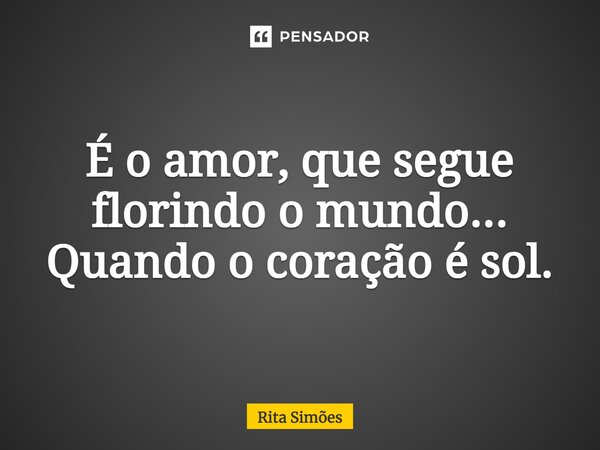 ⁠É o amor, que segue florindo o mundo... Quando o coração é sol.... Frase de Rita Simões.