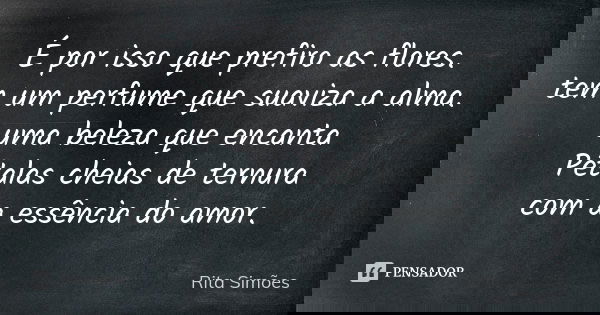 É por isso que prefiro as flores.
tem um perfume que suaviza a alma.
uma beleza que encanta
Pétalas cheias de ternura
com a essência do amor.... Frase de Rita Simões.