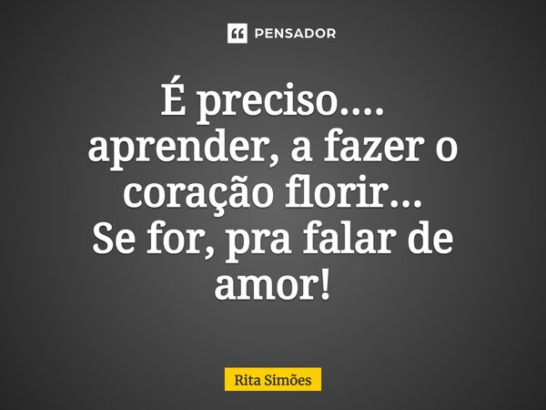 ⁠É preciso.... aprender, a fazer o coração florir... Se for, pra falar de amor!... Frase de Rita Simões.