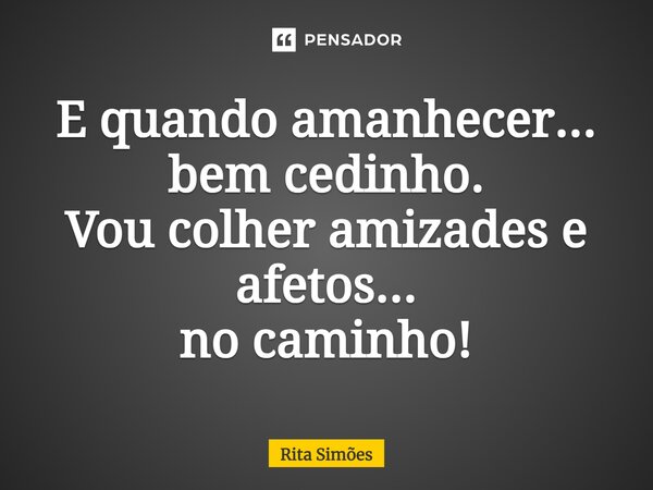 ⁠E quando amanhecer... bem cedinho. Vou colher amizades e afetos... no caminho!... Frase de Rita Simões.