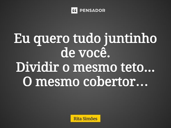 ⁠Eu quero tudo juntinho de você. Dividir o mesmo teto... O mesmo cobertor…... Frase de Rita Simões.