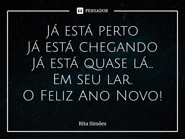 ⁠Já está perto
Já está chegando
Já está quase lá...
Em seu lar.
O Feliz Ano Novo!... Frase de Rita Simões.