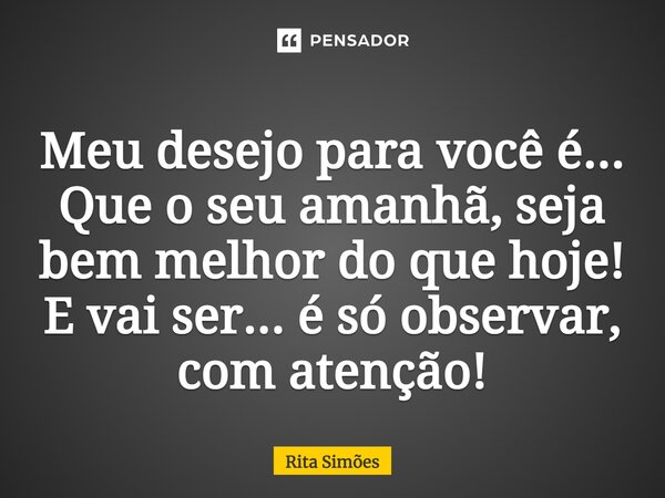 ⁠Meu desejo para você é... Que o seu amanhã, seja bem melhor do que hoje! E vai ser... é só observar, com atenção!... Frase de Rita Simões.