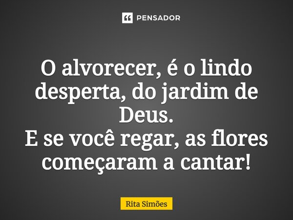 ⁠O alvorecer, é o lindo desperta, do jardim de Deus. E se você regar, as flores começaram a cantar!... Frase de Rita Simões.