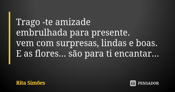 Trago -te amizade embrulhada para presente. vem com surpresas, lindas e boas. E as flores... são para ti encantar...... Frase de Rita Simões.