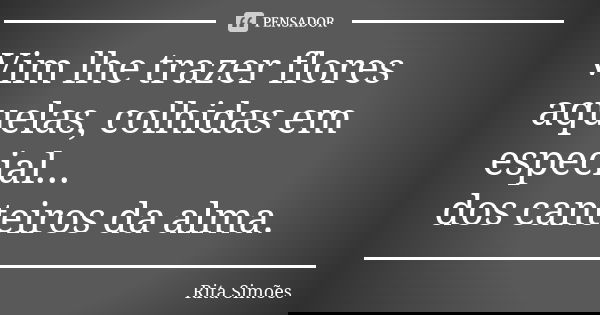 Vim lhe trazer flores aquelas, colhidas em especial... dos canteiros da alma.... Frase de Rita Simões.