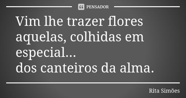 Vim lhe trazer flores aquelas, colhidas em especial... dos canteiros da alma.... Frase de Rita Simões.