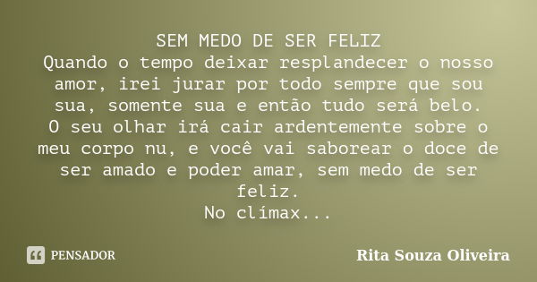 SEM MEDO DE SER FELIZ Quando o tempo deixar resplandecer o nosso amor, irei jurar por todo sempre que sou sua, somente sua e então tudo será belo. O seu olhar i... Frase de Rita Souza Oliveira.