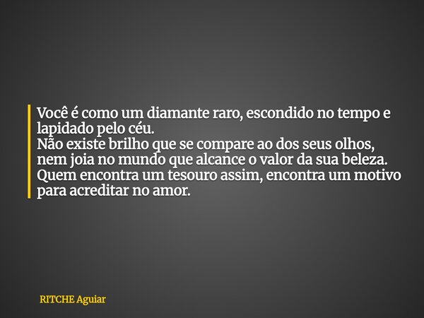 Você é como um diamante raro, escondido no tempo e lapidado pelo céu. Não existe brilho que se compare ao dos seus olhos, nem joia no mundo que alcance o valor ... Frase de RITCHE Aguiar.
