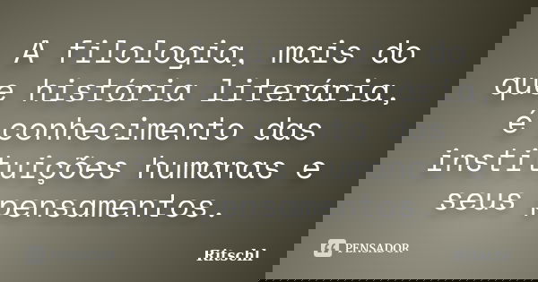 A filologia, mais do que história literária, é conhecimento das instituições humanas e seus pensamentos.... Frase de Ritschl.