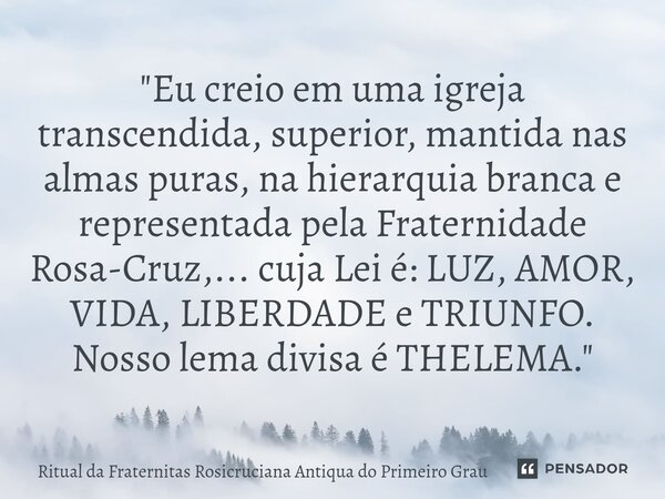 "Eu creio em uma igreja transcendida, superior, mantida nas almas puras, na hierarquia branca e representada pela Fraternidade Rosa-Cruz,... cuja Lei é: L... Frase de Ritual da Fraternitas Rosicruciana Antiqua do Primeiro Grau.
