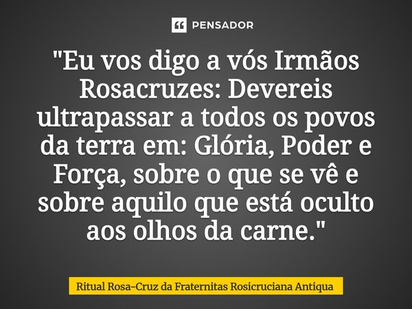 ⁠"Eu vos digo a vós Irmãos Rosacruzes: Devereis ultrapassar a todos os povos da terra em: Glória, Poder e Força, sobre o que se vê e sobre aquilo que está ... Frase de Ritual Rosa-Cruz da Fraternitas Rosicruciana Antiqua.