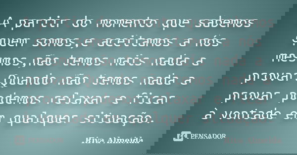 A partir do momento que sabemos quem somos,e aceitamos a nós mesmos,não temos mais nada a provar.Quando não temos nada a provar podemos relaxar e ficar à vontad... Frase de Riva Almeida.