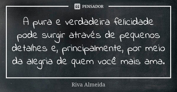 A pura e verdadeira felicidade pode surgir através de pequenos detalhes e, principalmente, por meio da alegria de quem você mais ama.... Frase de Riva Almeida.