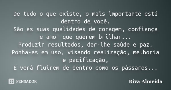 De tudo o que existe, o mais importante está dentro de você. São as suas qualidades de coragem, confiança e amor que querem brilhar... Produzir resultados, dar-... Frase de Riva Almeida.