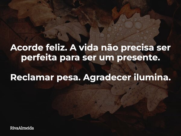 Acorde feliz. A vida não precisa ser perfeita para ser um presente. Reclamar pesa. Agradecer ilumina.... Frase de RivaAlmeida.