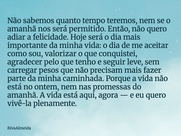 Não sabemos quanto tempo teremos, nem se o amanhã nos será permitido. Então, não quero adiar a felicidade. Hoje será o dia mais importante da minha vida: o dia ... Frase de RivaAlmeida.